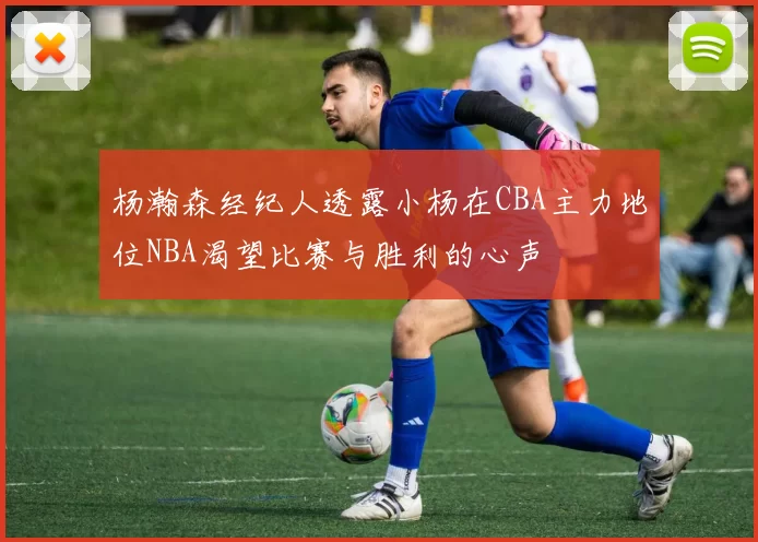 杨瀚森经纪人透露小杨在CBA主力地位NBA渴望比赛与胜利的心声