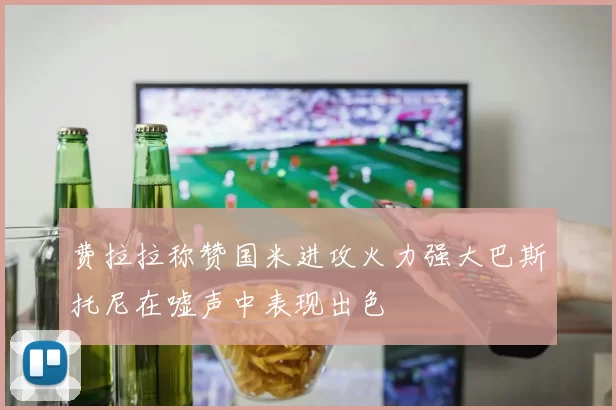 费拉拉称赞国米进攻火力强大巴斯托尼在嘘声中表现出色
