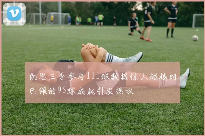 凯恩三季参与111球数据惊人超越姆巴佩的95球成就引发热议