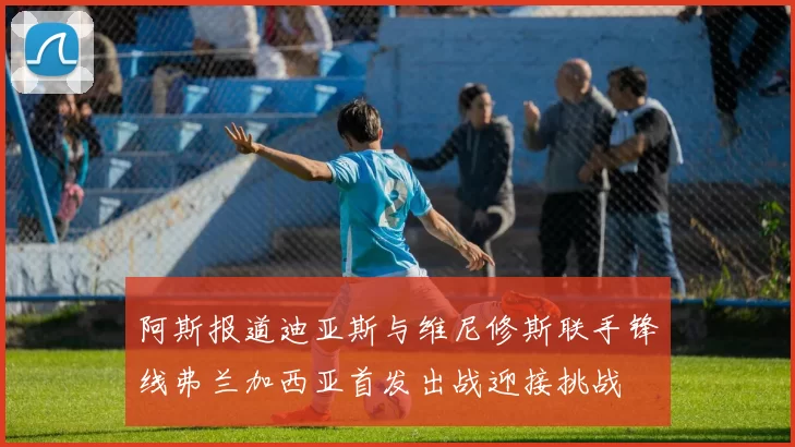 阿斯报道迪亚斯与维尼修斯联手锋线弗兰加西亚首发出战迎接挑战