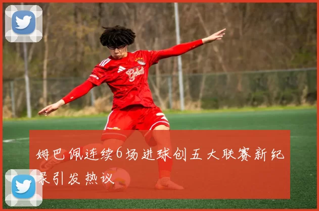 姆巴佩连续6场进球创五大联赛新纪录引发热议