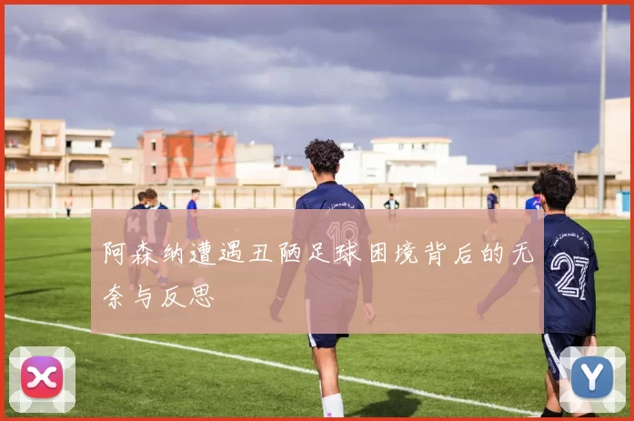 阿森纳遭遇丑陋足球困境背后的无奈与反思
