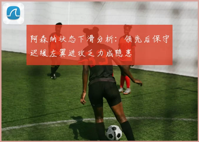 阿森纳状态下滑分析：领先后保守迟缓左翼进攻乏力成隐患