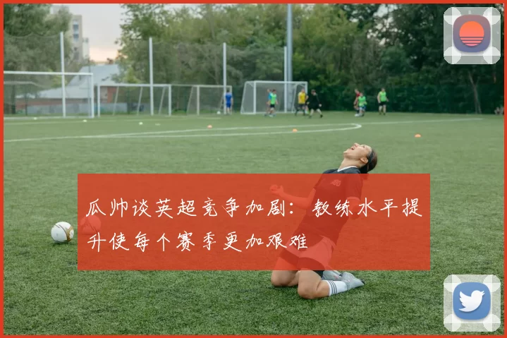 瓜帅谈英超竞争加剧：教练水平提升使每个赛季更加艰难
