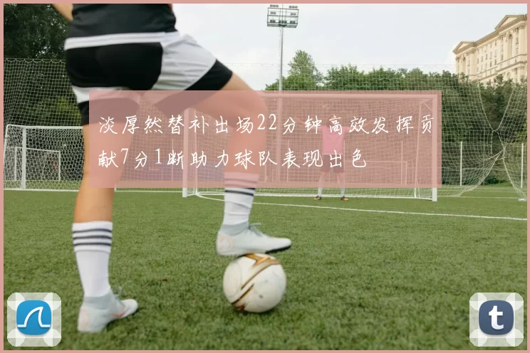 淡厚然替补出场22分钟高效发挥贡献7分1断助力球队表现出色