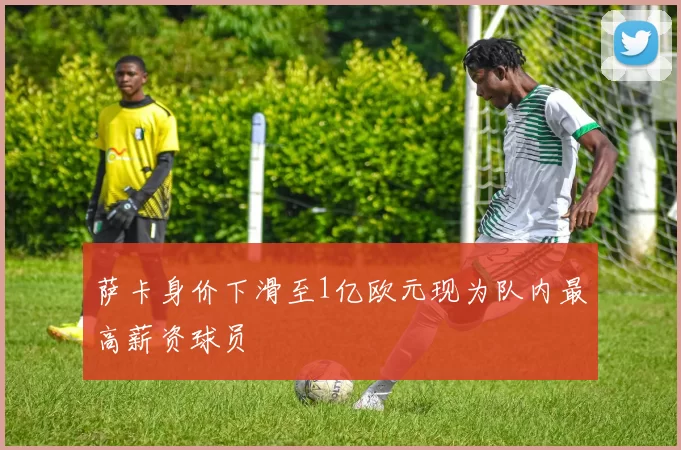 萨卡身价下滑至1亿欧元现为队内最高薪资球员