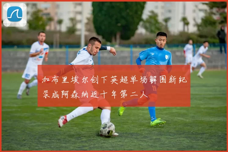 加布里埃尔创下英超单场解围新纪录成阿森纳近十年第二人