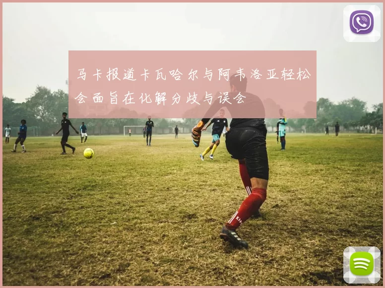 马卡报道卡瓦哈尔与阿韦洛亚轻松会面旨在化解分歧与误会