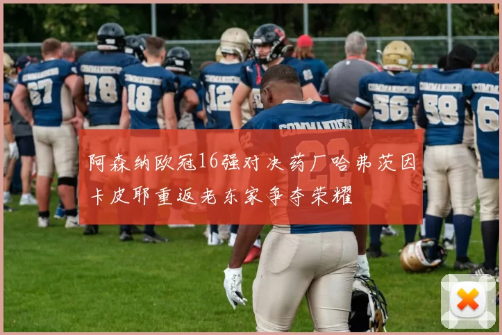 阿森纳欧冠16强对决药厂哈弗茨因卡皮耶重返老东家争夺荣耀