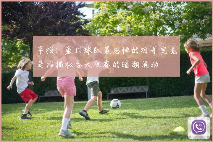 早报：豪门球队最忌惮的对手究竟是谁揭秘各大联赛的暗潮涌动