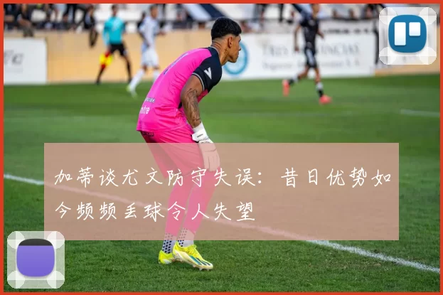 加蒂谈尤文防守失误：昔日优势如今频频丢球令人失望