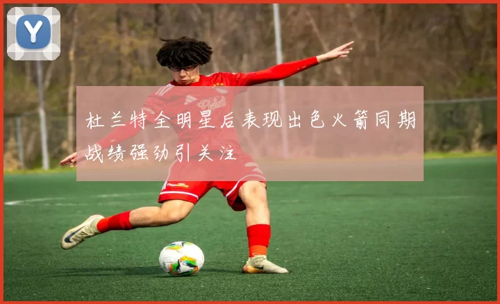 杜兰特全明星后表现出色火箭同期战绩强劲引关注