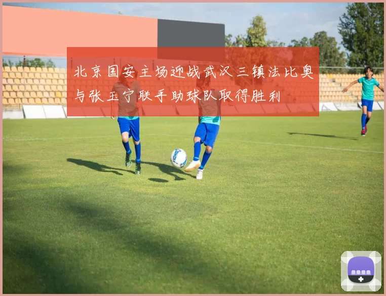 北京国安主场迎战武汉三镇法比奥与张玉宁联手助球队取得胜利