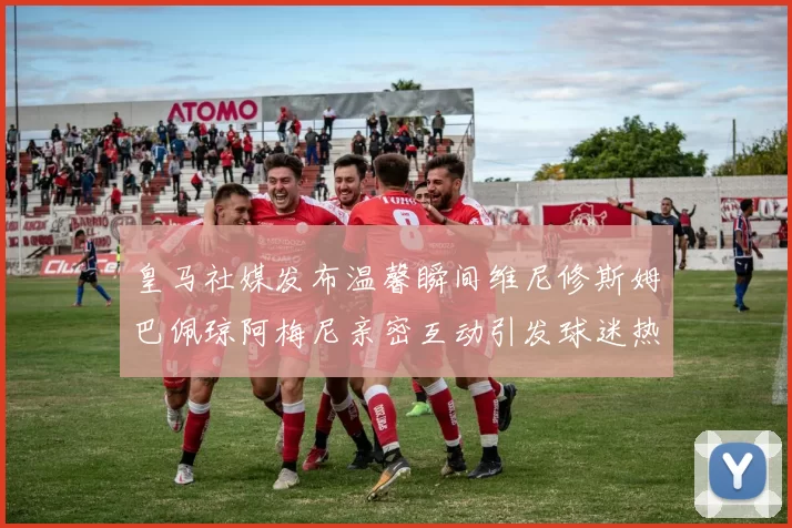皇马社媒发布温馨瞬间维尼修斯姆巴佩琼阿梅尼亲密互动引发球迷热议