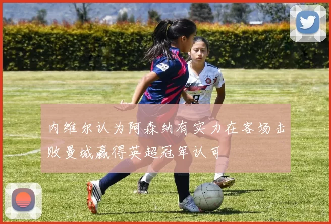 内维尔认为阿森纳有实力在客场击败曼城赢得英超冠军认可