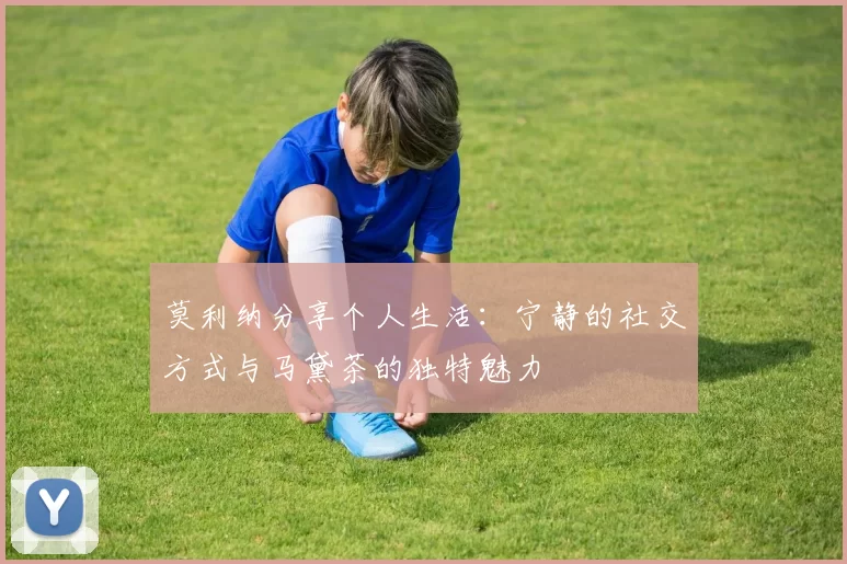 莫利纳分享个人生活：宁静的社交方式与马黛茶的独特魅力