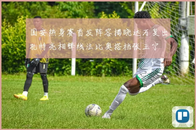 国安热身赛首发阵容揭晓达万复出孔特亮相锋线法比奥搭档张玉宁