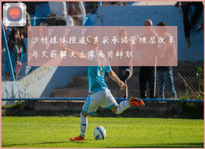 沙特媒体报道C罗获承诺管理层改革与欠薪解决主席或将辞职