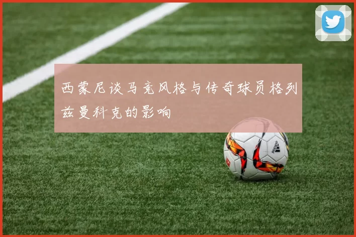 西蒙尼谈马竞风格与传奇球员格列兹曼科克的影响