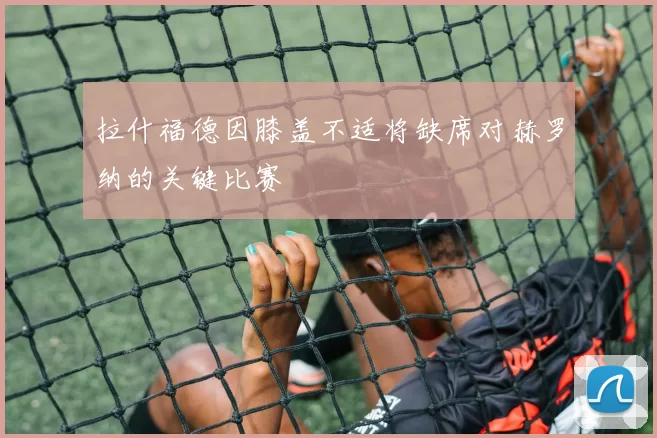 拉什福德因膝盖不适将缺席对赫罗纳的关键比赛